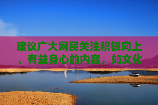 建议广大网民关注积极向上、有益身心的内容,如文化教育、科普知识、体育健身等,通过合法渠道获取信息,培养健康的兴趣爱好,共同维护良好的网络生态和社会秩序,倡导积极健康上网 共建清朗网络生态 建议广大网民关注积极向上、有益身心的内容,如文化教育、科普知识、体育健身等,通过合法渠道获取信息,培养健康的兴趣爱好,共同维护良好的网络生态和社会秩序,倡导积极健康上网 共建清朗网络生态