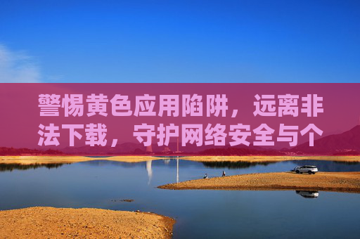 警惕黄色应用陷阱,远离非法下载,守护网络安全与个人清白,警惕黄色应用陷阱,远离非法下载,守护网络安全与个人清白 警惕黄色应用陷阱,远离非法下载,守护网络安全与个人清白,警惕黄色应用陷阱,远离非法下载,守护网络安全与个人清白
