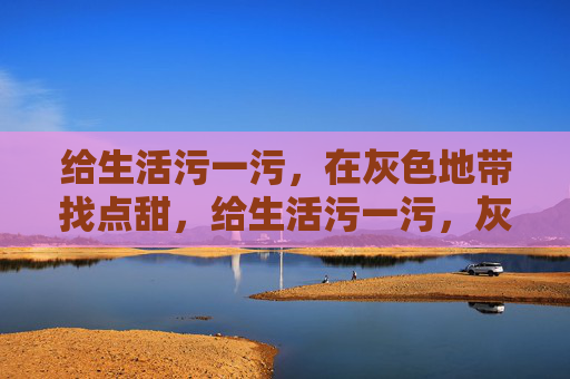 给生活污一污,在灰色地带找点甜,给生活污一污,灰色地带偷点甜 给生活污一污,在灰色地带找点甜,给生活污一污,灰色地带偷点甜
