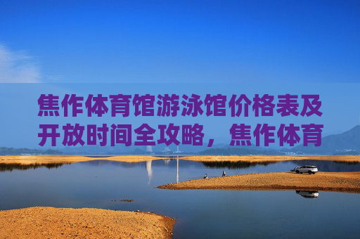 焦作体育馆游泳馆价格表及开放时间全攻略,焦作体育馆游泳馆价格表及开放时间全攻略 焦作体育馆游泳馆价格表及开放时间全攻略,焦作体育馆游泳馆价格表及开放时间全攻略
