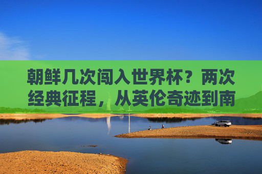 朝鲜几次闯入世界杯?两次经典征程,从英伦奇迹到南非坚守 朝鲜几次闯入世界杯?两次经典征程,从英伦奇迹到南非坚守