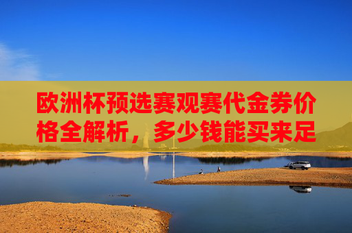 欧洲杯预选赛观赛代金券价格全解析,多少钱能买来足球盛宴的入场券?欧洲杯预选赛观赛代金券价格全解析,足球盛宴入场券多少钱? 欧洲杯预选赛观赛代金券价格全解析,多少钱能买来足球盛宴的入场券?欧洲杯预选赛观赛代金券价格全解析,足球盛宴入场券多少钱?
