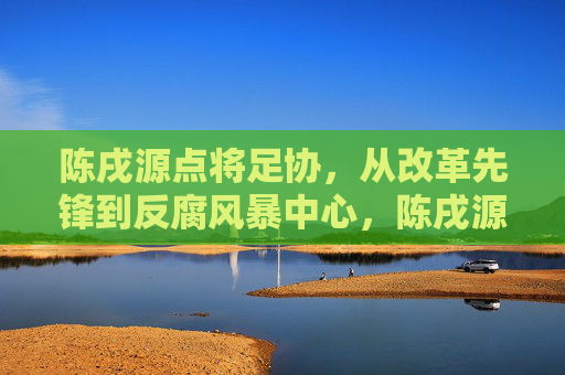 陈戌源点将足协,从改革先锋到反腐风暴中心,陈戌源点将足协,从改革先锋到反腐风暴中心 陈戌源点将足协,从改革先锋到反腐风暴中心,陈戌源点将足协,从改革先锋到反腐风暴中心