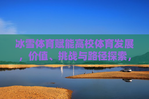 冰雪体育赋能高校体育发展,价值、挑战与路径探索,冰雪体育赋能高校体育,价值、挑战与路径探索 冰雪体育赋能高校体育发展,价值、挑战与路径探索,冰雪体育赋能高校体育,价值、挑战与路径探索