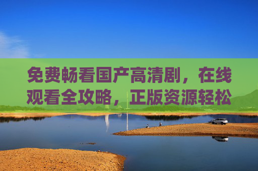 免费畅看国产高清剧,在线观看全攻略,正版资源轻松get,免费畅看国产高清剧,正版在线观看全攻略 免费畅看国产高清剧,在线观看全攻略,正版资源轻松get,免费畅看国产高清剧,正版在线观看全攻略