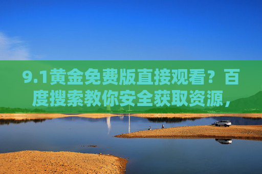 9.1黄金免费版直接观看?百度搜索教你安全获取资源,百度搜索教你安全获取9.1黄金免费版直接观看 9.1黄金免费版直接观看?百度搜索教你安全获取资源,百度搜索教你安全获取9.1黄金免费版直接观看
