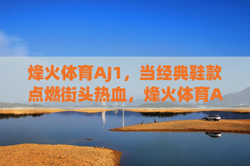烽火体育AJ1,当经典鞋款点燃街头热血,烽火体育AJ1,经典鞋款点燃街头热血 烽火体育AJ1,当经典鞋款点燃街头热血,烽火体育AJ1,经典鞋款点燃街头热血