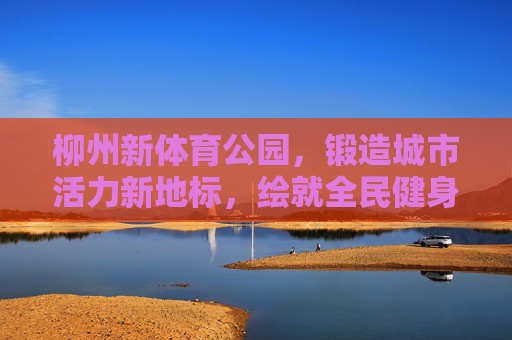 柳州新体育公园,锻造城市活力新地标,绘就全民健身新画卷,柳州新体育公园,活力地标绘就全民健身新画卷 柳州新体育公园,锻造城市活力新地标,绘就全民健身新画卷,柳州新体育公园,活力地标绘就全民健身新画卷