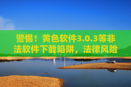 警惕!黄色软件3.0.3等非法软件下载陷阱,法律风险与安全隐患重重,警惕非法软件下载陷阱,法律风险与安全隐患重重 警惕!黄色软件3.0.3等非法软件下载陷阱,法律风险与安全隐患重重,警惕非法软件下载陷阱,法律风险与安全隐患重重
