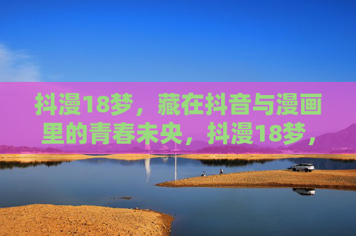 抖漫18梦,藏在抖音与漫画里的青春未央,抖漫18梦,抖音与漫画里的青春未央 抖漫18梦,藏在抖音与漫画里的青春未央,抖漫18梦,抖音与漫画里的青春未央
