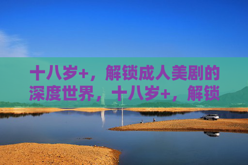 十八岁+,解锁成人美剧的深度世界,十八岁+,解锁成人美剧的深度世界 十八岁+,解锁成人美剧的深度世界,十八岁+,解锁成人美剧的深度世界