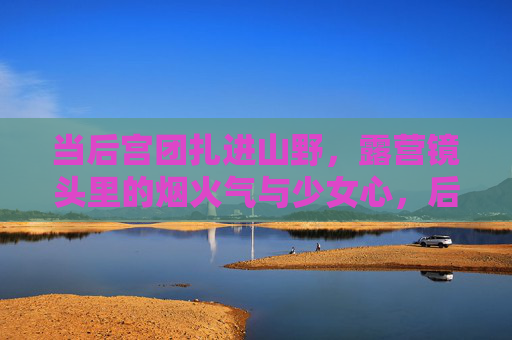 当后宫团扎进山野,露营镜头里的烟火气与少女心,后宫团扎进山野,露营烟火里的少女心 当后宫团扎进山野,露营镜头里的烟火气与少女心,后宫团扎进山野,露营烟火里的少女心
