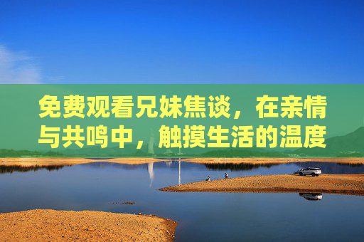 免费观看兄妹焦谈,在亲情与共鸣中,触摸生活的温度,兄妹焦谈,亲情共鸣中的生活温度 免费观看兄妹焦谈,在亲情与共鸣中,触摸生活的温度,兄妹焦谈,亲情共鸣中的生活温度
