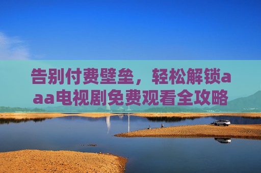 告别付费壁垒,轻松解锁aaa电视剧免费观看全攻略,正版资源也能零成本追剧!告别付费,正版aaa电视剧免费观看全攻略 告别付费壁垒,轻松解锁aaa电视剧免费观看全攻略,正版资源也能零成本追剧!告别付费,正版aaa电视剧免费观看全攻略