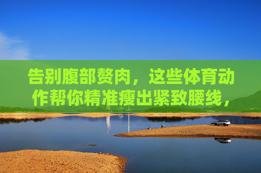 告别腹部赘肉,这些体育动作帮你精准瘦出紧致腰线,告别腹部赘肉,体育动作精准瘦出紧致腰线 告别腹部赘肉,这些体育动作帮你精准瘦出紧致腰线,告别腹部赘肉,体育动作精准瘦出紧致腰线