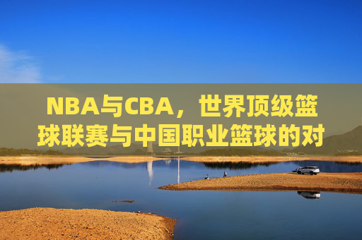 NBA与CBA,世界顶级篮球联赛与中国职业篮球的对比解析 NBA与CBA,世界顶级篮球联赛与中国职业篮球的对比解析