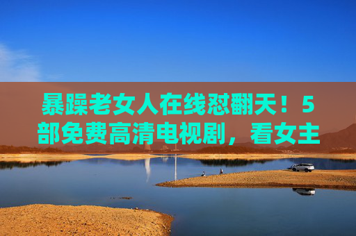 暴躁老女人在线怼翻天!5部免费高清电视剧,看女主手撕绿茶不手软,暴躁女主手撕绿茶!5部免费高清剧在线怼翻天 暴躁老女人在线怼翻天!5部免费高清电视剧,看女主手撕绿茶不手软,暴躁女主手撕绿茶!5部免费高清剧在线怼翻天