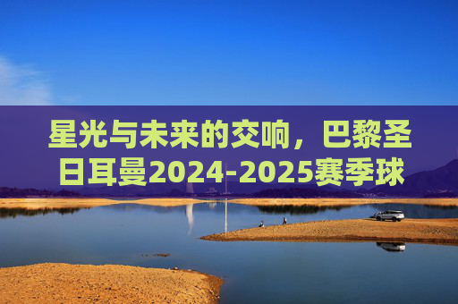 星光与未来的交响,巴黎圣日耳曼2024-2025赛季球队名单解析 星光与未来的交响,巴黎圣日耳曼2024-2025赛季球队名单解析
