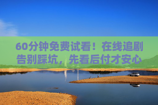 60分钟免费试看!在线追剧告别踩坑,先看后付才安心,60分钟免费试看,先看后付安心追剧不踩坑 60分钟免费试看!在线追剧告别踩坑,先看后付才安心,60分钟免费试看,先看后付安心追剧不踩坑