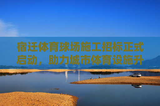 宿迁体育球场施工招标正式启动,助力城市体育设施升级,宿迁体育球场施工招标启动 助力城市体育设施升级 宿迁体育球场施工招标正式启动,助力城市体育设施升级,宿迁体育球场施工招标启动 助力城市体育设施升级
