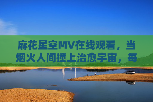 麻花星空MV在线观看,当烟火人间撞上治愈宇宙,每一帧都是温柔的诗,烟火人间撞治愈宇宙,麻花星空MV帧帧温柔诗 麻花星空MV在线观看,当烟火人间撞上治愈宇宙,每一帧都是温柔的诗,烟火人间撞治愈宇宙,麻花星空MV帧帧温柔诗