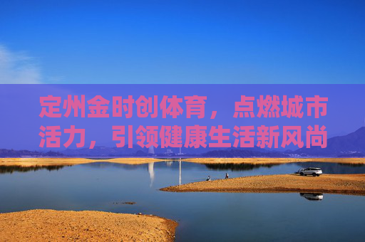 定州金时创体育,点燃城市活力,引领健康生活新风尚,定州金时创体育,点燃城市活力,引领健康生活新风尚 定州金时创体育,点燃城市活力,引领健康生活新风尚,定州金时创体育,点燃城市活力,引领健康生活新风尚