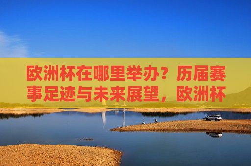 欧洲杯在哪里举办?历届赛事足迹与未来展望,欧洲杯举办地,历届足迹与未来展望 欧洲杯在哪里举办?历届赛事足迹与未来展望,欧洲杯举办地,历届足迹与未来展望