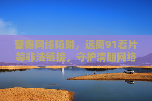 警惕网络陷阱,远离91看片等非法链接,守护清朗网络空间,警惕网络陷阱 远离非法链接 守护清朗网络空间 警惕网络陷阱,远离91看片等非法链接,守护清朗网络空间,警惕网络陷阱 远离非法链接 守护清朗网络空间