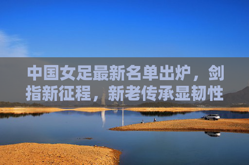 中国女足最新名单出炉,剑指新征程,新老传承显韧性,中国女足新名单,新老传承显韧性,剑指新征程 中国女足最新名单出炉,剑指新征程,新老传承显韧性,中国女足新名单,新老传承显韧性,剑指新征程