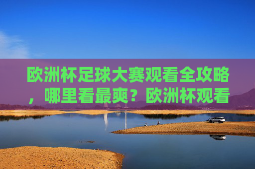 欧洲杯足球大赛观看全攻略，哪里看最爽？欧洲杯观看全攻略，哪里看最爽？