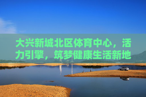 大兴新城北区体育中心,活力引擎,筑梦健康生活新地标,大兴新城北区体育中心,活力引擎筑梦健康生活新地标 大兴新城北区体育中心,活力引擎,筑梦健康生活新地标,大兴新城北区体育中心,活力引擎筑梦健康生活新地标