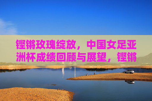 铿锵玫瑰绽放,中国女足亚洲杯成绩回顾与展望,铿锵玫瑰绽放,中国女足亚洲杯回顾与展望 铿锵玫瑰绽放,中国女足亚洲杯成绩回顾与展望,铿锵玫瑰绽放,中国女足亚洲杯回顾与展望