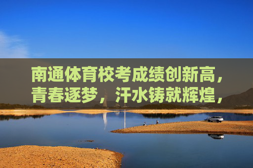 南通体育校考成绩创新高,青春逐梦,汗水铸就辉煌,南通体育校考创新高,青春逐梦汗水铸辉煌 南通体育校考成绩创新高,青春逐梦,汗水铸就辉煌,南通体育校考创新高,青春逐梦汗水铸辉煌
