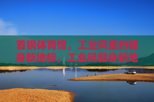 首钢体育馆,工业风里的健身新地标,工业风健身新地标,首钢体育馆 首钢体育馆,工业风里的健身新地标,工业风健身新地标,首钢体育馆