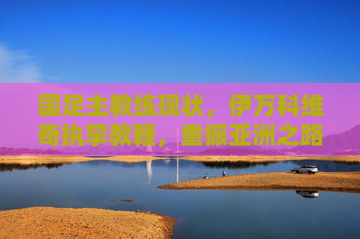 国足主教练现状,伊万科维奇执掌教鞭,重振亚洲之路的挑战与期待,国足主帅伊万科维奇,重振亚洲之路的挑战与期待 国足主教练现状,伊万科维奇执掌教鞭,重振亚洲之路的挑战与期待,国足主帅伊万科维奇,重振亚洲之路的挑战与期待
