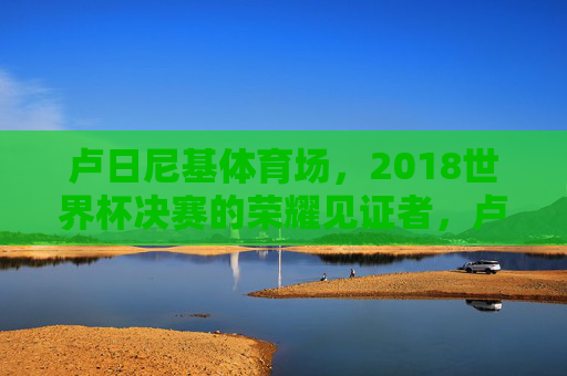 卢日尼基体育场,2018世界杯决赛的荣耀见证者,卢日尼基体育场,2018世界杯决赛的荣耀见证者 卢日尼基体育场,2018世界杯决赛的荣耀见证者,卢日尼基体育场,2018世界杯决赛的荣耀见证者