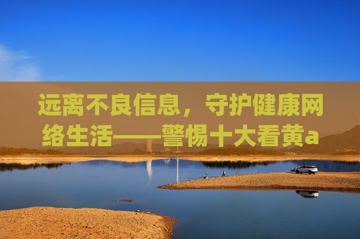 远离不良信息,守护健康网络生活——警惕十大看黄app等非法平台的危害,守护健康网络生活,警惕十大看黄app等非法平台危害 远离不良信息,守护健康网络生活——警惕十大看黄app等非法平台的危害,守护健康网络生活,警惕十大看黄app等非法平台危害