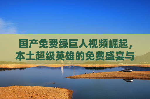国产免费绿巨人视频崛起,本土超级英雄的免费盛宴与文化破圈,国产绿巨人视频崛起,本土超级英雄免费盛宴与文化破圈 国产免费绿巨人视频崛起,本土超级英雄的免费盛宴与文化破圈,国产绿巨人视频崛起,本土超级英雄免费盛宴与文化破圈