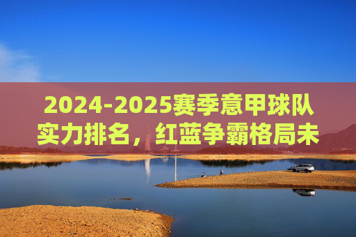 2024-2025赛季意甲球队实力排名,红蓝争霸格局未定,黑马仍暗藏杀机,2024-2025赛季意甲实力排名,红蓝争霸格局未定,黑马暗藏杀机 2024-2025赛季意甲球队实力排名,红蓝争霸格局未定,黑马仍暗藏杀机,2024-2025赛季意甲实力排名,红蓝争霸格局未定,黑马暗藏杀机