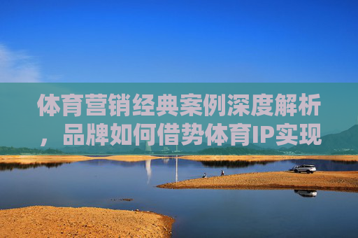体育营销经典案例深度解析,品牌如何借势体育IP实现价值跃迁? 体育营销经典案例深度解析,品牌如何借势体育IP实现价值跃迁?