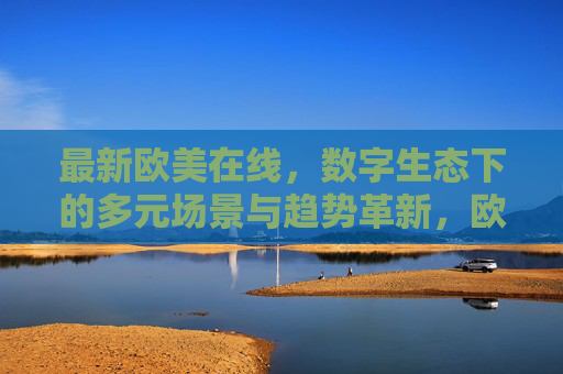 最新欧美在线,数字生态下的多元场景与趋势革新,欧美在线,数字生态下的多元场景与趋势革新 最新欧美在线,数字生态下的多元场景与趋势革新,欧美在线,数字生态下的多元场景与趋势革新