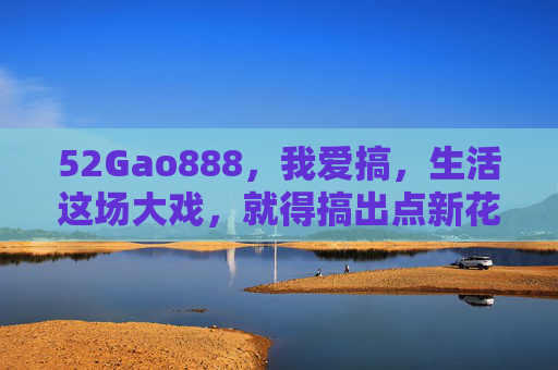 52Gao888,我爱搞,生活这场大戏,就得搞出点新花样 52Gao888,我爱搞,生活这场大戏,就得搞出点新花样
