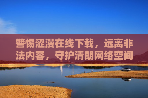 警惕涩漫在线下载,远离非法内容,守护清朗网络空间,警惕非法下载涩漫,守护清朗网络空间 警惕涩漫在线下载,远离非法内容,守护清朗网络空间,警惕非法下载涩漫,守护清朗网络空间
