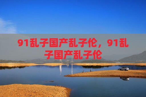 91乱子国产乱子伦,91乱子国产乱子伦 91乱子国产乱子伦,91乱子国产乱子伦