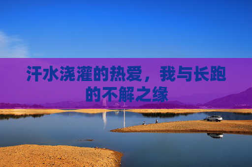 汗水浇灌的热爱,我与长跑的不解之缘 汗水浇灌的热爱,我与长跑的不解之缘