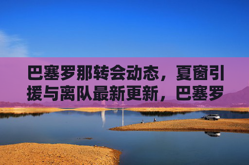 巴塞罗那转会动态,夏窗引援与离队最新更新,巴塞罗那夏窗引援离队最新动态 巴塞罗那转会动态,夏窗引援与离队最新更新,巴塞罗那夏窗引援离队最新动态