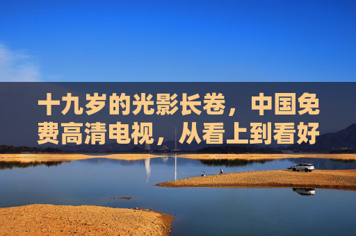 十九岁的光影长卷,中国免费高清电视,从看上到看好的民生温度,十九载光影长卷,中国免费高清电视的民生温度 十九岁的光影长卷,中国免费高清电视,从看上到看好的民生温度,十九载光影长卷,中国免费高清电视的民生温度
