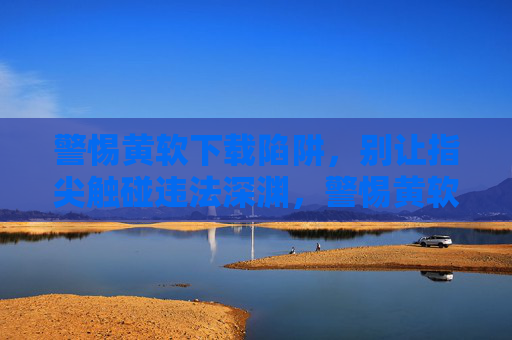 警惕黄软下载陷阱,别让指尖触碰违法深渊,警惕黄软下载陷阱,指尖莫触违法深渊 警惕黄软下载陷阱,别让指尖触碰违法深渊,警惕黄软下载陷阱,指尖莫触违法深渊