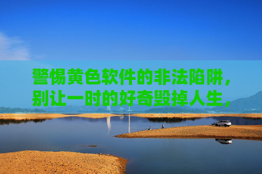 警惕黄色软件的非法陷阱,别让一时的好奇毁掉人生,警惕黄色软件非法陷阱,别让好奇毁人生 警惕黄色软件的非法陷阱,别让一时的好奇毁掉人生,警惕黄色软件非法陷阱,别让好奇毁人生