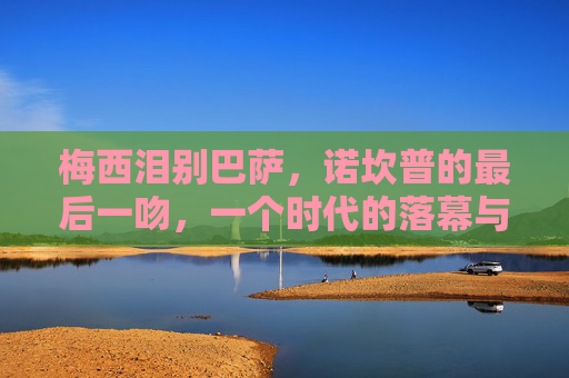梅西泪别巴萨,诺坎普的最后一吻,一个时代的落幕与永恒的羁绊,梅西泪别巴萨,诺坎普最后一吻,时代落幕永恒羁绊 梅西泪别巴萨,诺坎普的最后一吻,一个时代的落幕与永恒的羁绊,梅西泪别巴萨,诺坎普最后一吻,时代落幕永恒羁绊